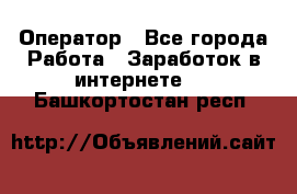 Оператор - Все города Работа » Заработок в интернете   . Башкортостан респ.